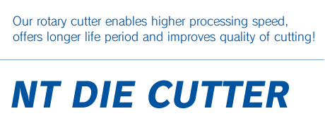 NT DIE CUTTER : Our rotary cutter enables higher processing speed, offers longer life period and improves quality of cutting!