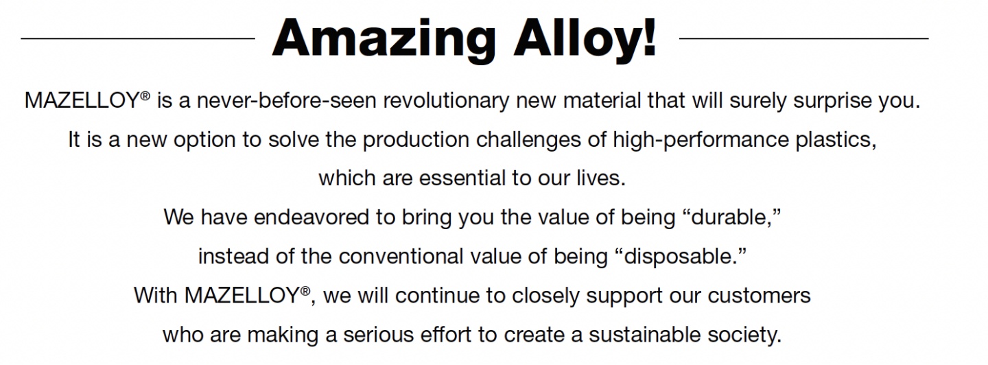 Amazing AlloyI MAZELLOY® is a revolutionary new material that will surely surprise you.It is a new option for solving production issues of high-performance plastics that are indispensable for our daily life.We want to bring you the value of changing from 