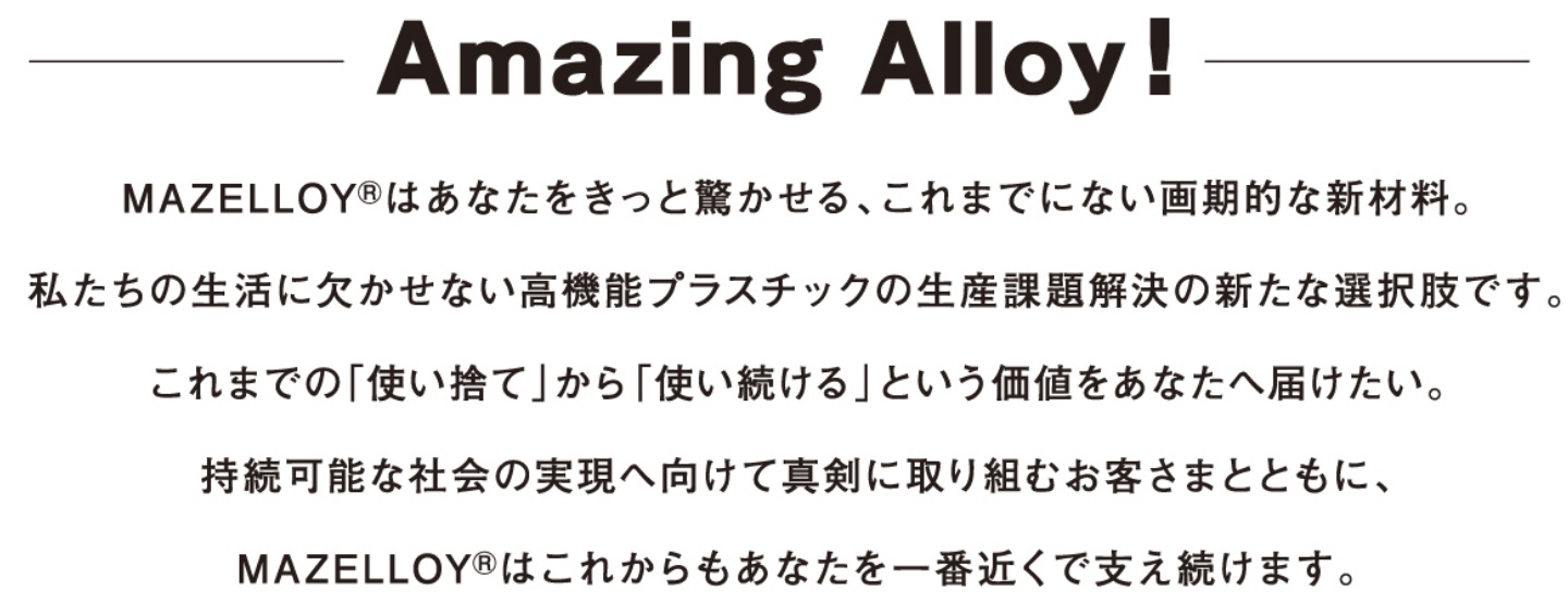 Amazing Alloy�I MAZELLOY® �͂��Ȃ��������Ƌ�������A����܂łɂȂ�����I�ȐV�ޗ��B�������̐����Ɍ������Ȃ����@�\�v���X�`�b�N�̐��Y�ۑ�����̐V���ȑI�����ł��B����܂ł́u�g���̂āv���� �u�g��������v�Ƃ������l�����Ȃ��֓͂������B�����\�ȎЉ�̎����֌����Đ^���Ɏ��g�ނ��q���܂ƂƂ��ɁAMAZELLOY® �͂��ꂩ������Ȃ�����ԋ߂��Ŏx�������܂��B