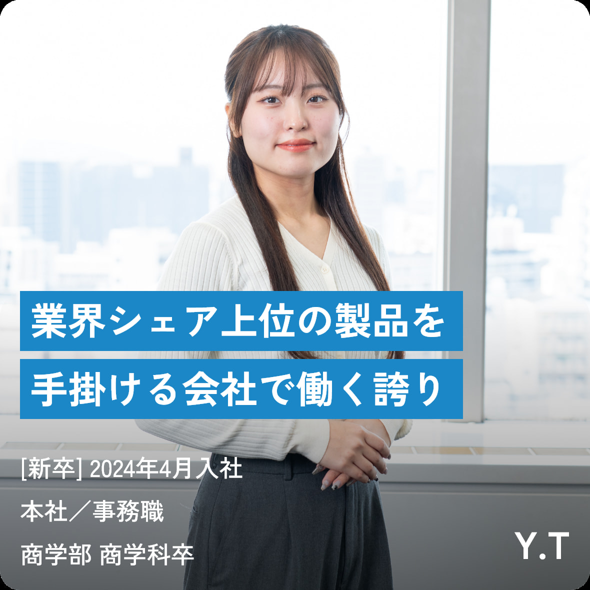 業界シェア上位の製品を手掛ける会社で働く誇り [新卒] 2024年4月入社 本社／事務職商学部 商学科卒 Y.T