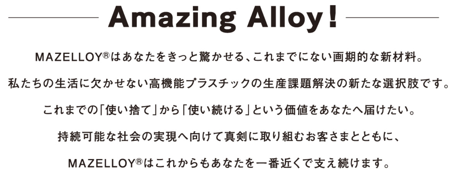 Amazing AlloyI MAZELLOY® ͂ȂƋA܂łɂȂIȐVޗB̐ɌȂ@\vX`bN̐Yۑ̐VȑIłB܂ł́uĝāv ugvƂlȂ֓͂B\ȎЉ̎֌Đ^Ɏgނq܂ƂƂɁAMAZELLOY® ͂ꂩȂԋ߂Ŏx܂B
